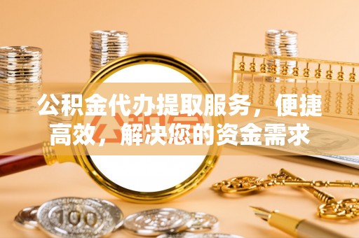 铜仁公积金代办提取服务，便捷高效，解决您的资金需求