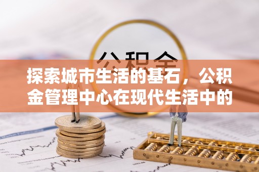 铜仁探索城市生活的基石，公积金管理中心在现代生活中的重要角色