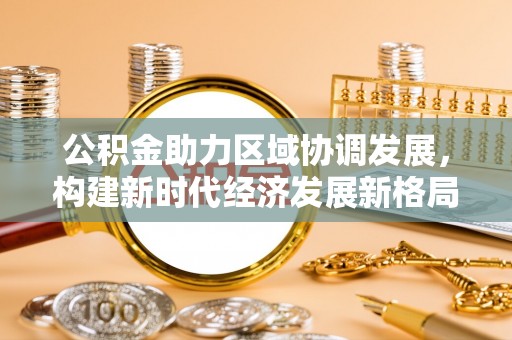 铜仁公积金助力区域协调发展，构建新时代经济发展新格局