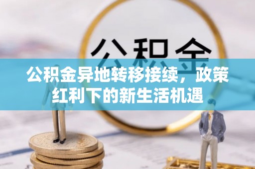 铜仁公积金异地转移接续，政策红利下的新生活机遇