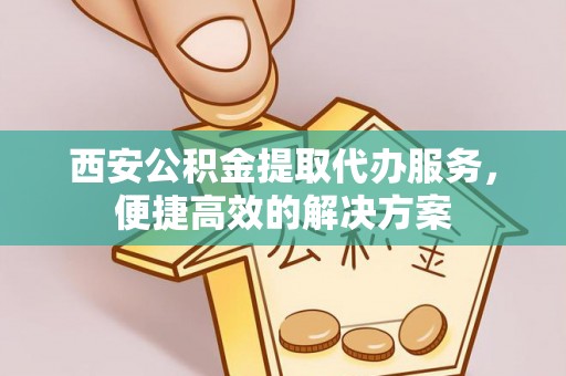 铜仁西安公积金提取代办服务，便捷高效的解决方案