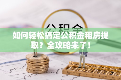 铜仁如何轻松搞定公积金租房提取？全攻略来了！