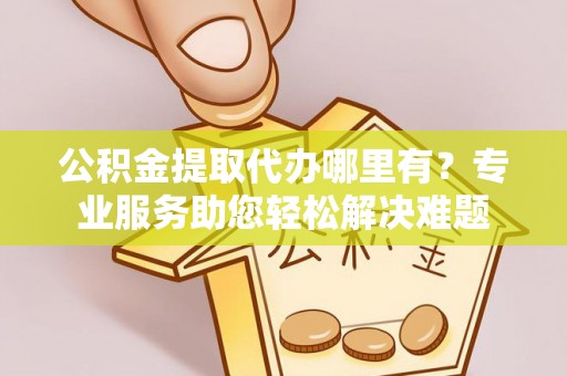 铜仁公积金提取代办哪里有？专业服务助您轻松解决难题