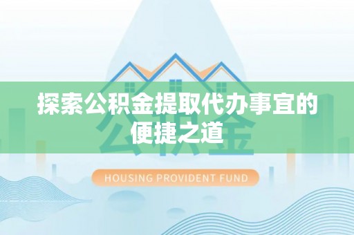 铜仁探索公积金提取代办事宜的便捷之道