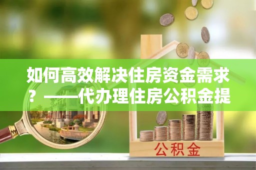 铜仁如何高效解决住房资金需求？——代办理住房公积金提取服务全解析
