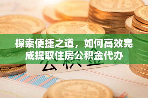铜仁探索便捷之道，如何高效完成提取住房公积金代办