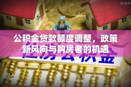 铜仁公积金贷款额度调整，政策新风向与购房者的机遇