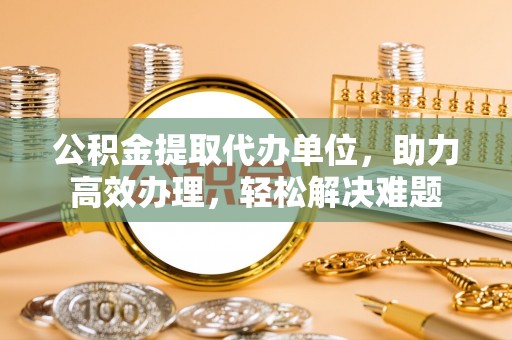 铜仁公积金提取代办单位，助力高效办理，轻松解决难题