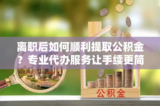 铜仁离职后如何顺利提取公积金？专业代办服务让手续更简单