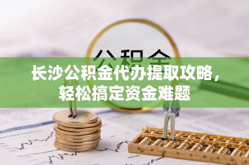 铜仁长沙公积金代办提取攻略，轻松搞定资金难题