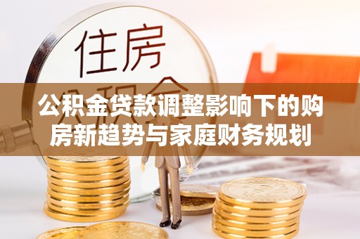 铜仁公积金贷款调整影响下的购房新趋势与家庭财务规划