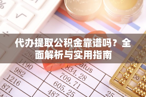 铜仁代办提取公积金靠谱吗？全面解析与实用指南