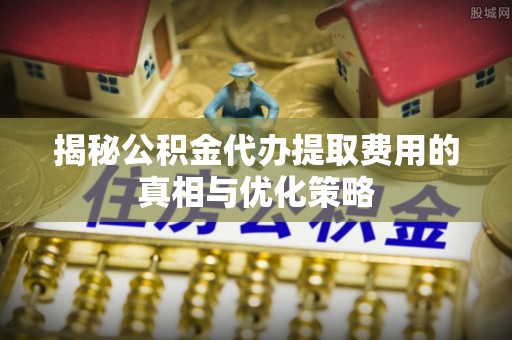 铜仁揭秘公积金代办提取费用的真相与优化策略