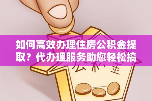 铜仁如何高效办理住房公积金提取？代办理服务助您轻松搞定