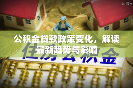 铜仁公积金贷款政策变化，解读最新趋势与影响