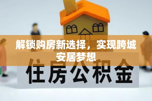 铜仁解锁购房新选择，实现跨城安居梦想