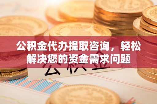 铜仁公积金代办提取咨询，轻松解决您的资金需求问题
