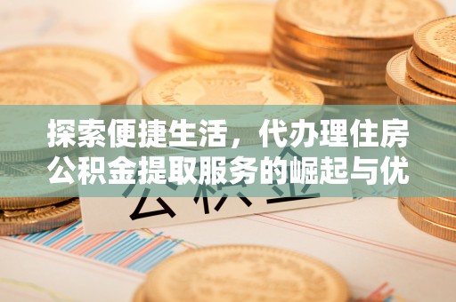 铜仁探索便捷生活，代办理住房公积金提取服务的崛起与优势