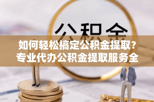 铜仁如何轻松搞定公积金提取？专业代办公积金提取服务全解析