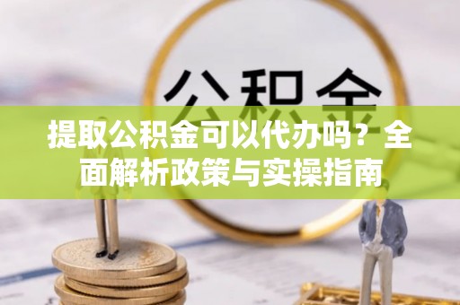 铜仁提取公积金可以代办吗？全面解析政策与实操指南