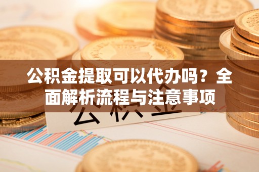 铜仁公积金提取可以代办吗？全面解析流程与注意事项