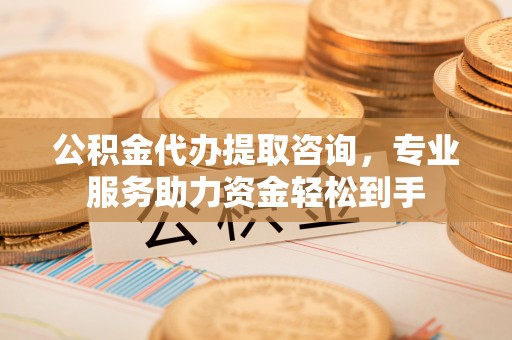 铜仁公积金代办提取咨询，专业服务助力资金轻松到手