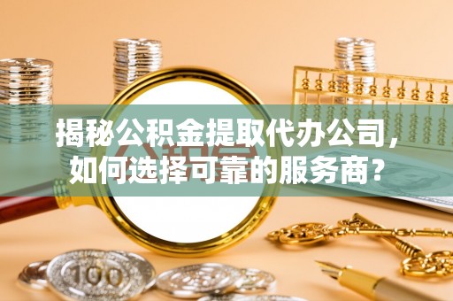 铜仁揭秘公积金提取代办公司，如何选择可靠的服务商？