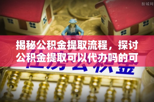 铜仁揭秘公积金提取流程，探讨公积金提取可以代办吗的可行性与注意事项