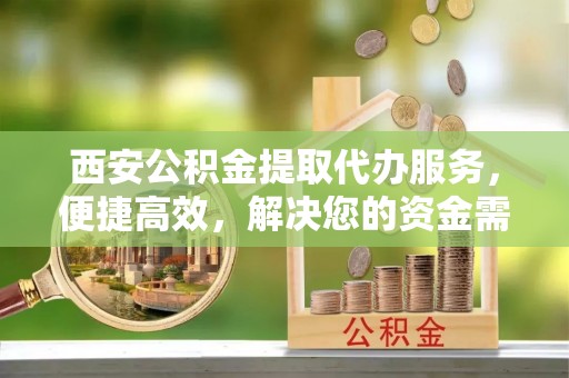 铜仁西安公积金提取代办服务，便捷高效，解决您的资金需求