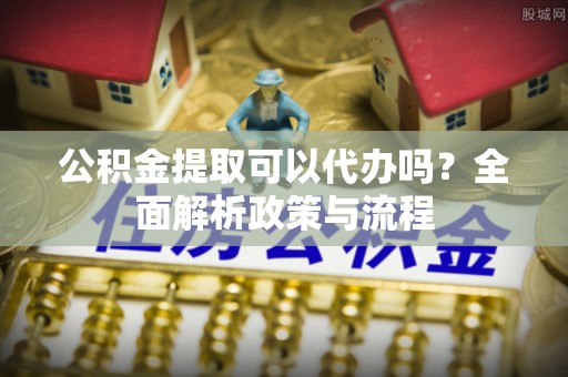 铜仁公积金提取可以代办吗？全面解析政策与流程