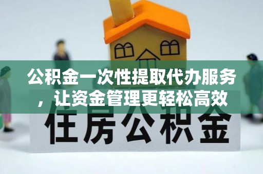 铜仁公积金一次性提取代办服务，让资金管理更轻松高效
