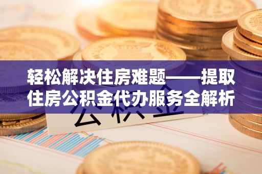 铜仁轻松解决住房难题——提取住房公积金代办服务全解析