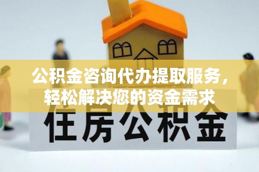 铜仁公积金咨询代办提取服务，轻松解决您的资金需求
