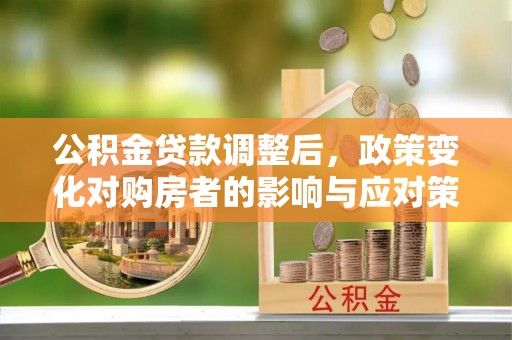 铜仁公积金贷款调整后，政策变化对购房者的影响与应对策略