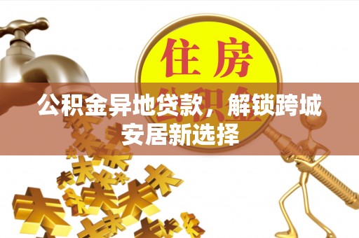 铜仁公积金异地贷款，解锁跨城安居新选择