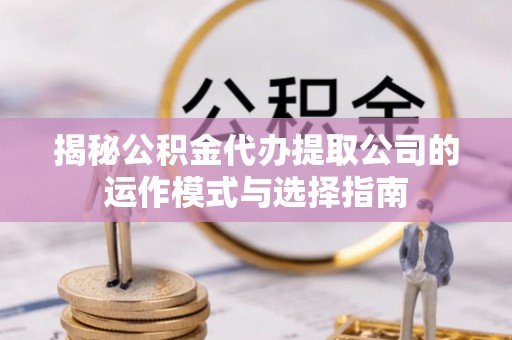 铜仁揭秘公积金代办提取公司的运作模式与选择指南
