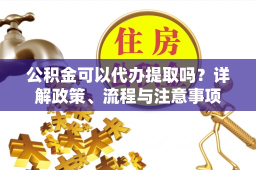 铜仁公积金可以代办提取吗？详解政策、流程与注意事项