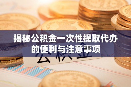 铜仁揭秘公积金一次性提取代办的便利与注意事项
