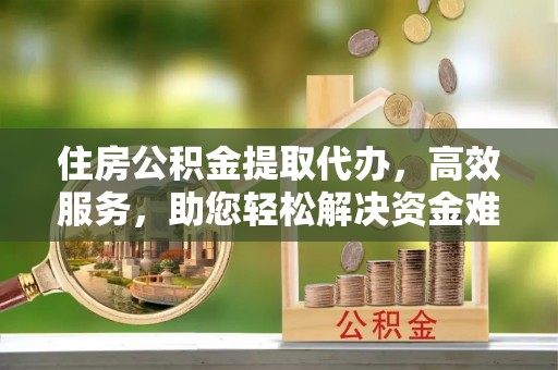 铜仁住房公积金提取代办，高效服务，助您轻松解决资金难题