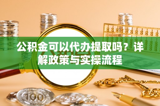 铜仁公积金可以代办提取吗？详解政策与实操流程