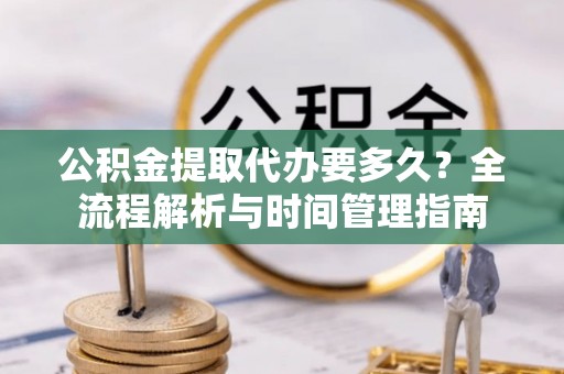 铜仁公积金提取代办要多久？全流程解析与时间管理指南