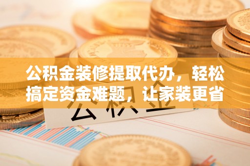 铜仁公积金装修提取代办，轻松搞定资金难题，让家装更省心