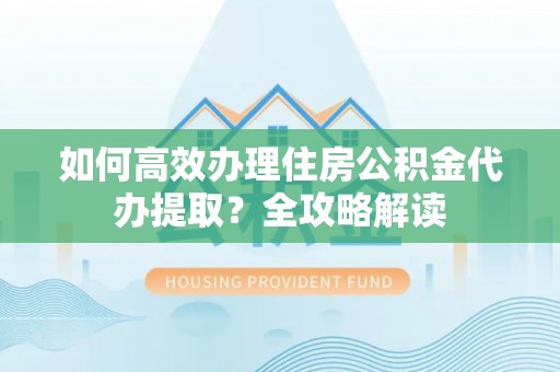 铜仁如何高效办理住房公积金代办提取？全攻略解读