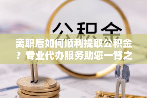铜仁离职后如何顺利提取公积金？专业代办服务助您一臂之力