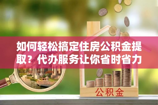 铜仁如何轻松搞定住房公积金提取？代办服务让你省时省力