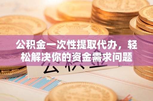 铜仁公积金一次性提取代办，轻松解决你的资金需求问题