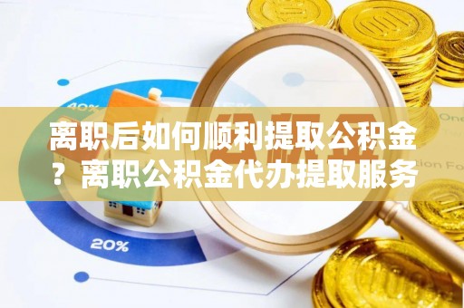 铜仁离职后如何顺利提取公积金？离职公积金代办提取服务助力无忧办理