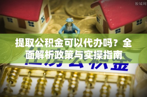 铜仁提取公积金可以代办吗？全面解析政策与实操指南