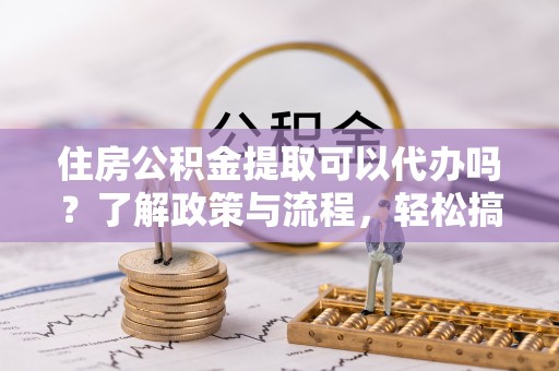 铜仁住房公积金提取可以代办吗？了解政策与流程，轻松搞定公积金提取