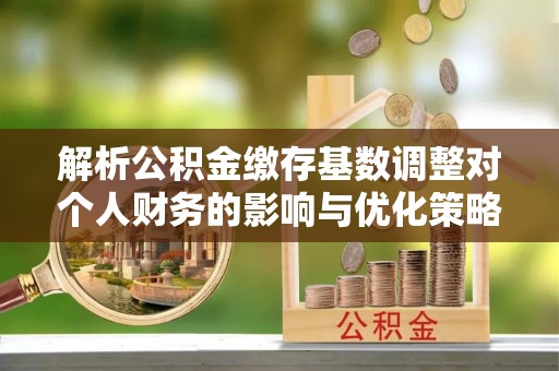 铜仁解析公积金缴存基数调整对个人财务的影响与优化策略